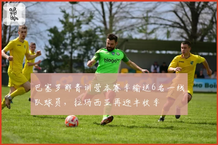 巴塞罗那青训营本赛季输送6名一线队球员，拉玛西亚再迎丰收季