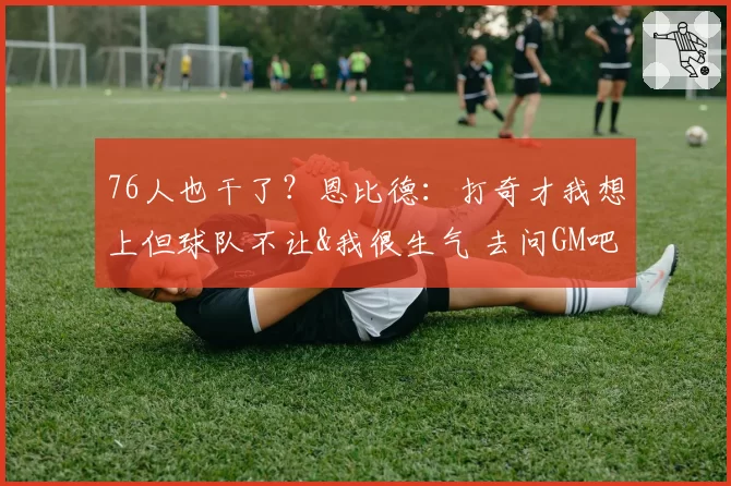 76人也干了？恩比德：打奇才我想上但球队不让&我很生气 去问GM吧