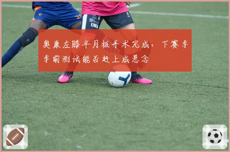 奥康左膝半月板手术完成，下赛季季前测试能否赶上成悬念