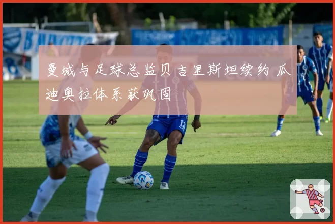 曼城与足球总监贝吉里斯坦续约 瓜迪奥拉体系获巩固