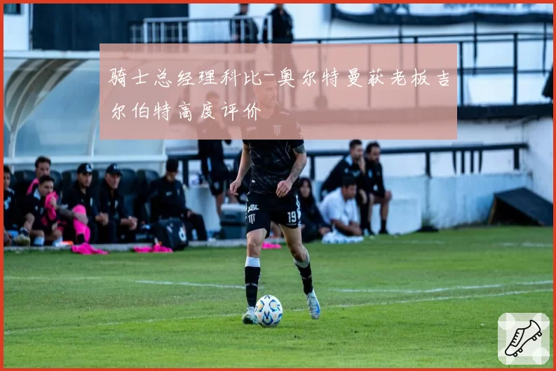 骑士总经理科比-奥尔特曼获老板吉尔伯特高度评价