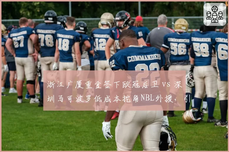 浙江广厦重金签下欧冠后卫 vs 深圳马可波罗低成本挖角NBL外援，引援思路天差地别