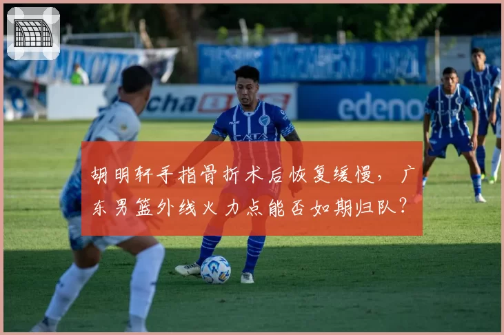 胡明轩手指骨折术后恢复缓慢,广东男篮外线火力点能否如期归队?