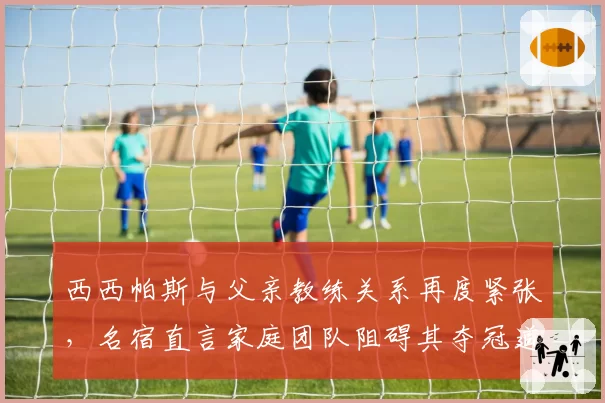 西西帕斯与父亲教练关系再度紧张，名宿直言家庭团队阻碍其夺冠道路