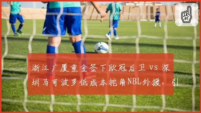 浙江广厦重金签下欧冠后卫 vs 深圳马可波罗低成本挖角NBL外援,引援思路天差地别
