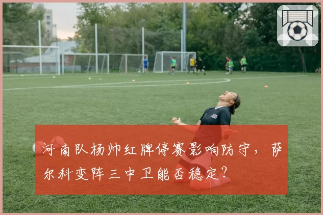 河南队杨帅红牌停赛影响防守，萨尔科变阵三中卫能否稳定？