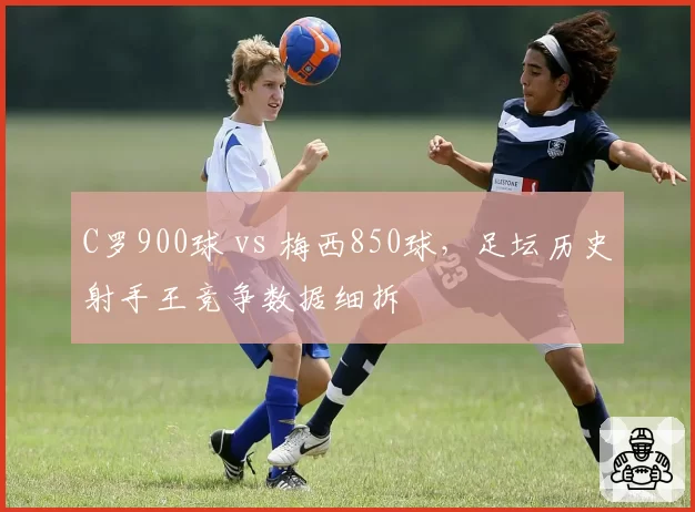 C罗900球 vs 梅西850球，足坛历史射手王竞争数据细拆