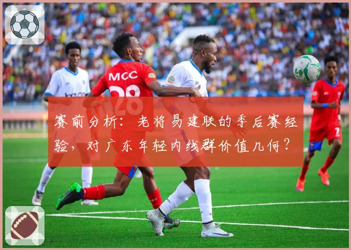 赛前分析：老将易建联的季后赛经验，对广东年轻内线群价值几何？