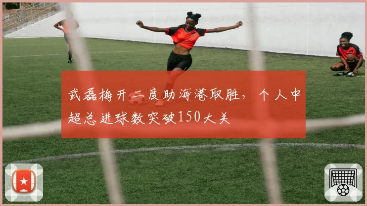 武磊梅开二度助海港取胜,个人中超总进球数突破150大关