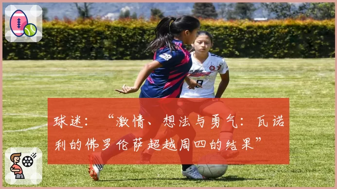 球迷：“激情、想法与勇气：瓦诺利的佛罗伦萨超越周四的结果”