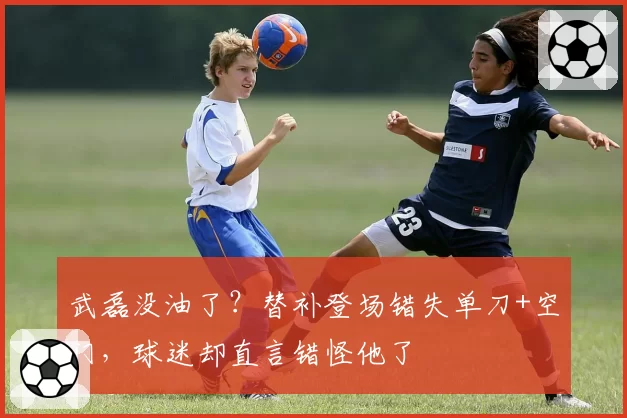 武磊没油了?替补登场错失单刀+空门,球迷却直言错怪他了