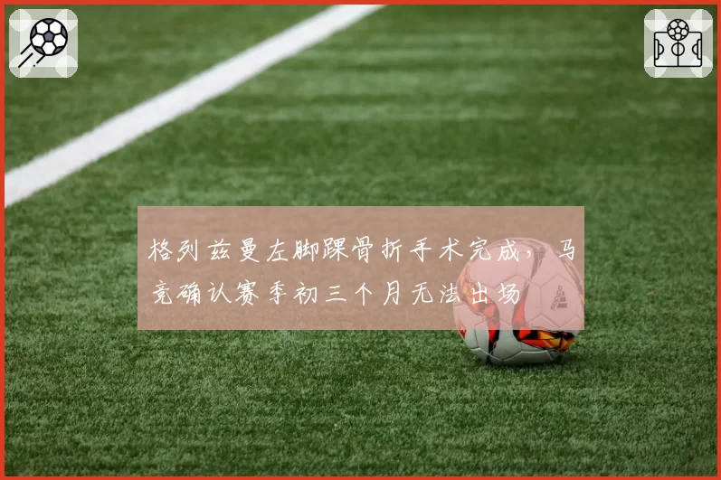 格列兹曼左脚踝骨折手术完成，马竞确认赛季初三个月无法出场