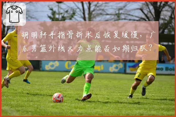 胡明轩手指骨折术后恢复缓慢，广东男篮外线火力点能否如期归队？
