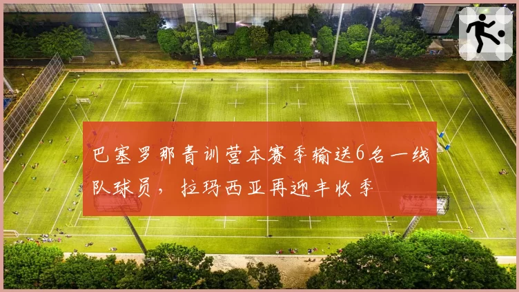 巴塞罗那青训营本赛季输送6名一线队球员，拉玛西亚再迎丰收季