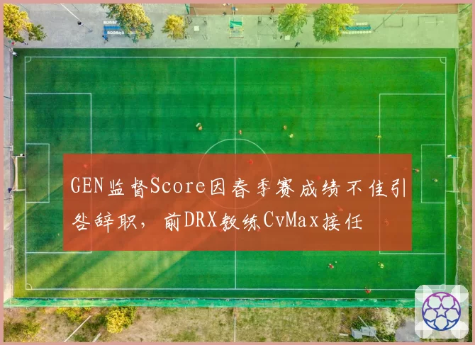 GEN监督Score因春季赛成绩不佳引咎辞职，前DRX教练CvMax接任