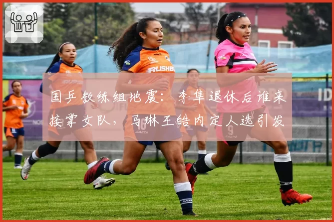 国乒教练组地震:李隼退休后谁来接掌女队,马琳王皓内定人选引发争议