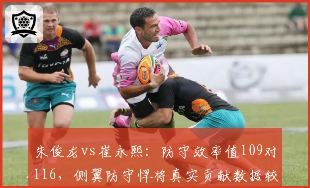 朱俊龙vs崔永熙：防守效率值109对116，侧翼防守悍将真实贡献数据较量