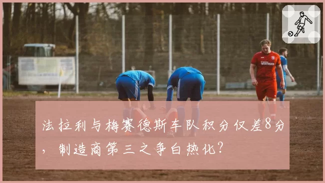 法拉利与梅赛德斯车队积分仅差8分，制造商第三之争白热化？