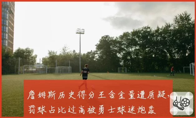 詹姆斯历史得分王含金量遭质疑，罚球占比过高被勇士球迷炮轰