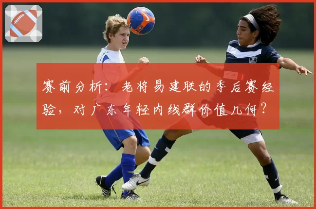 赛前分析：老将易建联的季后赛经验，对广东年轻内线群价值几何？