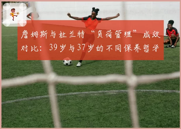 詹姆斯与杜兰特“负荷管理”成效对比：39岁与37岁的不同保养哲学
