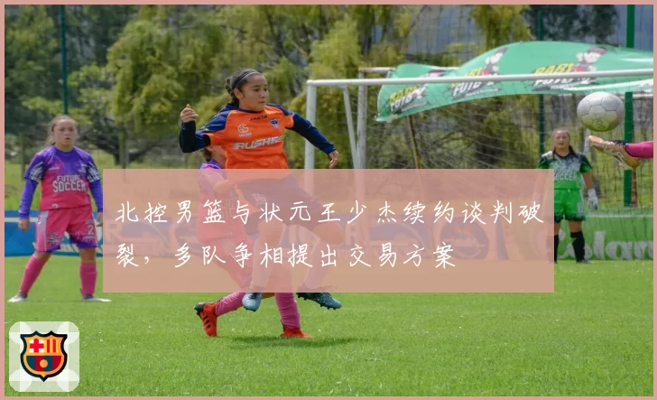 北控男篮与状元王少杰续约谈判破裂，多队争相提出交易方案