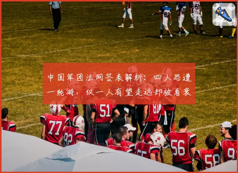 中国军团法网签表解析：四人恐遭一轮游，仅一人有望走远却被看衰