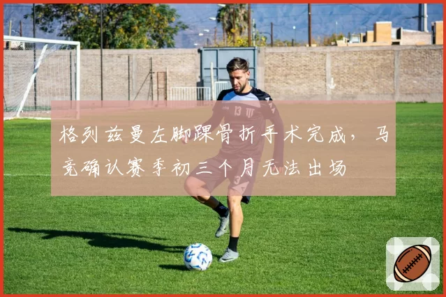 格列兹曼左脚踝骨折手术完成，马竞确认赛季初三个月无法出场