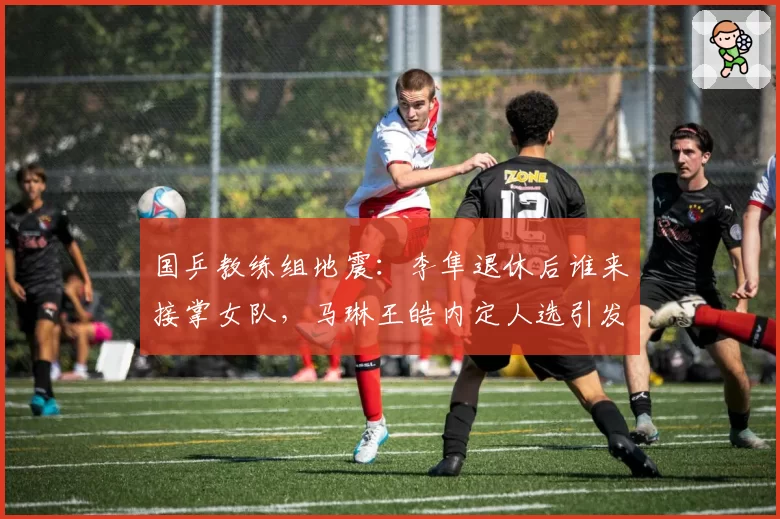 国乒教练组地震:李隼退休后谁来接掌女队,马琳王皓内定人选引发争议