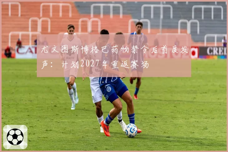 尤文图斯博格巴药物禁令后首度发声：计划2027年重返赛场