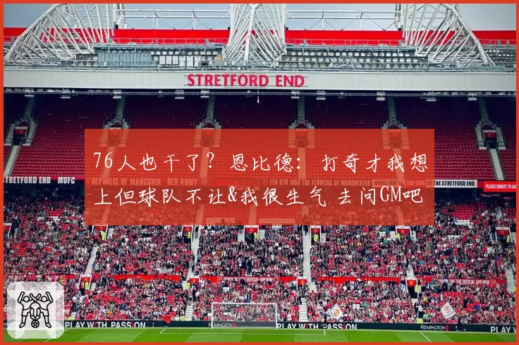 76人也干了？恩比德：打奇才我想上但球队不让&我很生气 去问GM吧