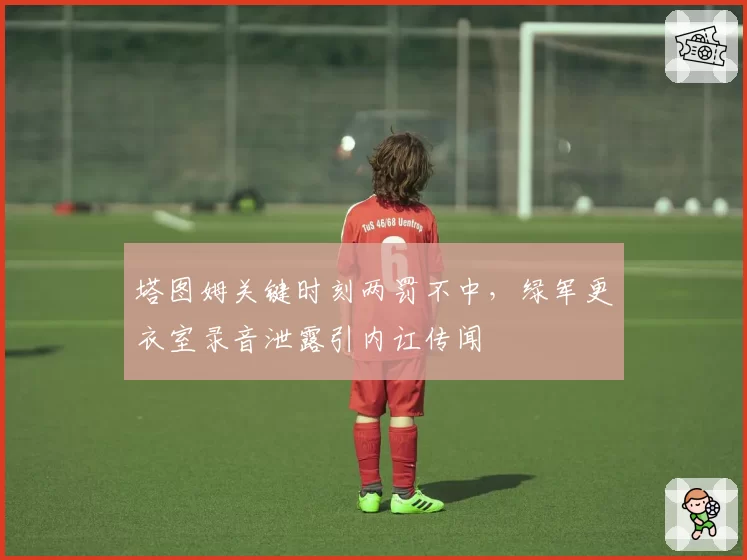 塔图姆关键时刻两罚不中，绿军更衣室录音泄露引内讧传闻
