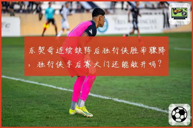 东契奇连续缺阵后独行侠胜率骤降，独行侠季后赛大门还能敞开吗？