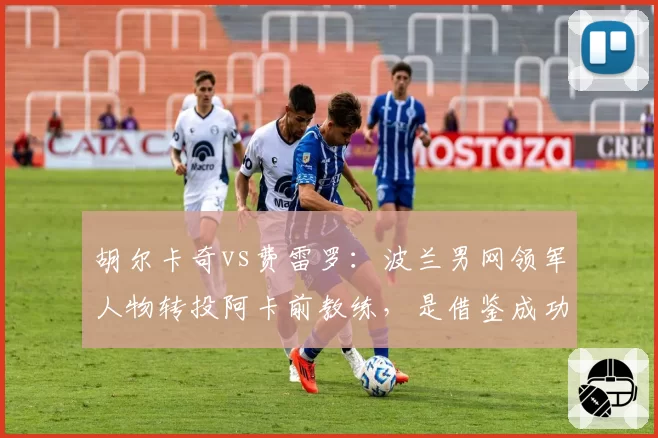 胡尔卡奇vs费雷罗：波兰男网领军人物转投阿卡前教练，是借鉴成功还是自毁前程