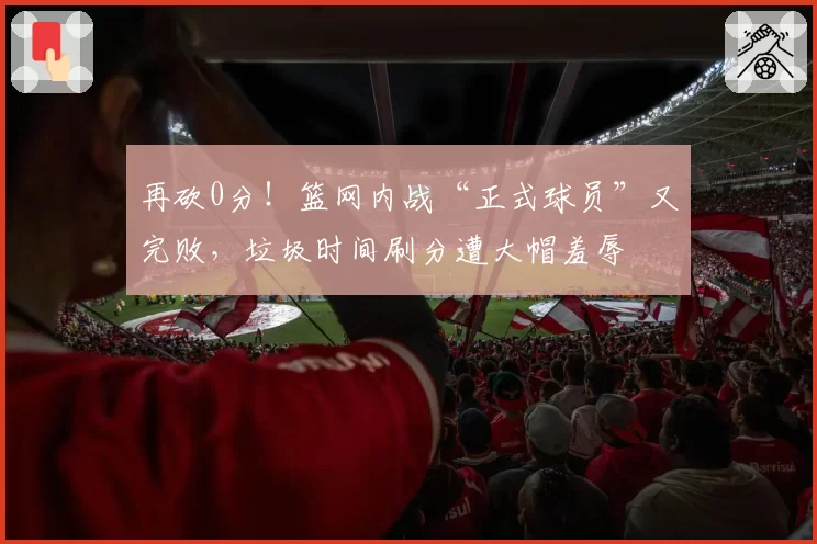 再砍0分！篮网内战“正式球员”又完败，垃圾时间刷分遭大帽羞辱