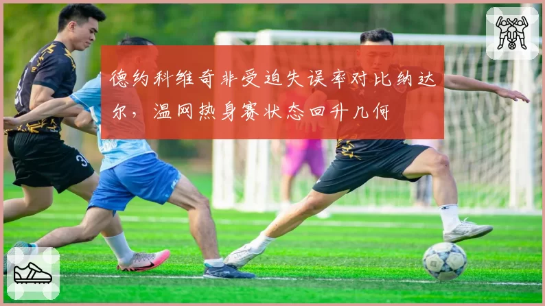 德约科维奇非受迫失误率对比纳达尔，温网热身赛状态回升几何
