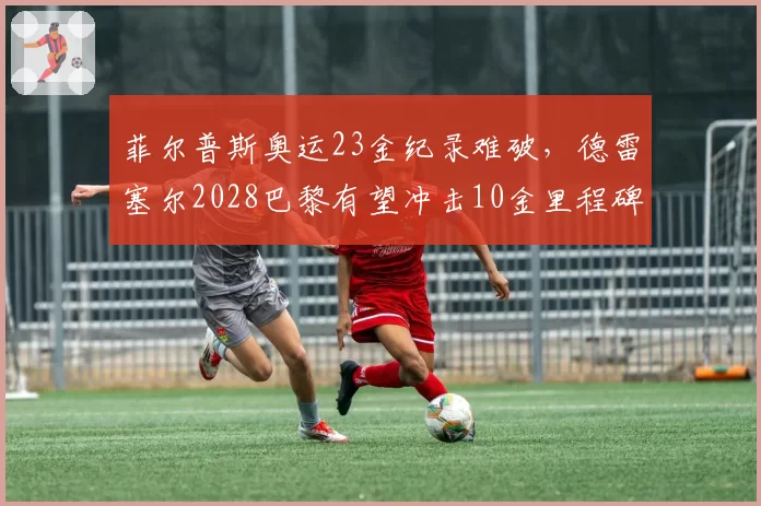菲尔普斯奥运23金纪录难破，德雷塞尔2028巴黎有望冲击10金里程碑