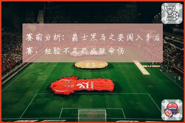 赛前分析:爵士黑马之姿闯入季后赛,经验不足恐成致命伤