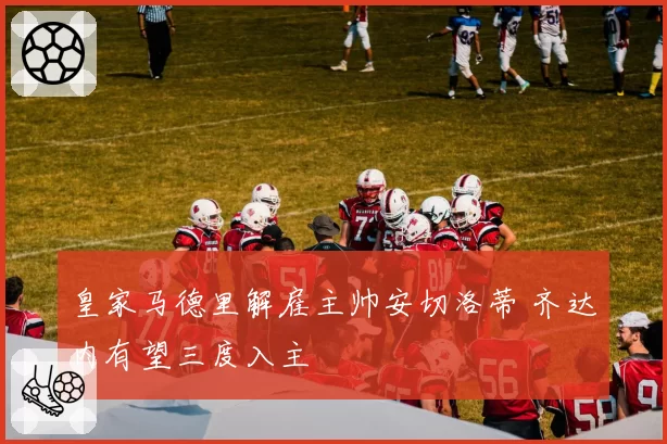 皇家马德里解雇主帅安切洛蒂 齐达内有望三度入主