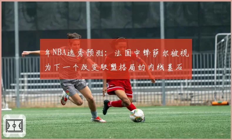 年NBA选秀预测:法国中锋萨尔被视为下一个改变联盟格局的内线基石