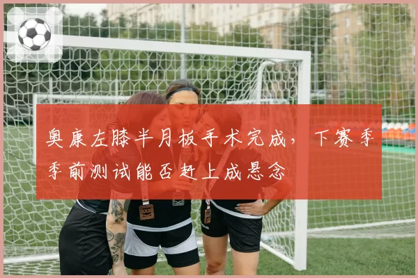 奥康左膝半月板手术完成，下赛季季前测试能否赶上成悬念