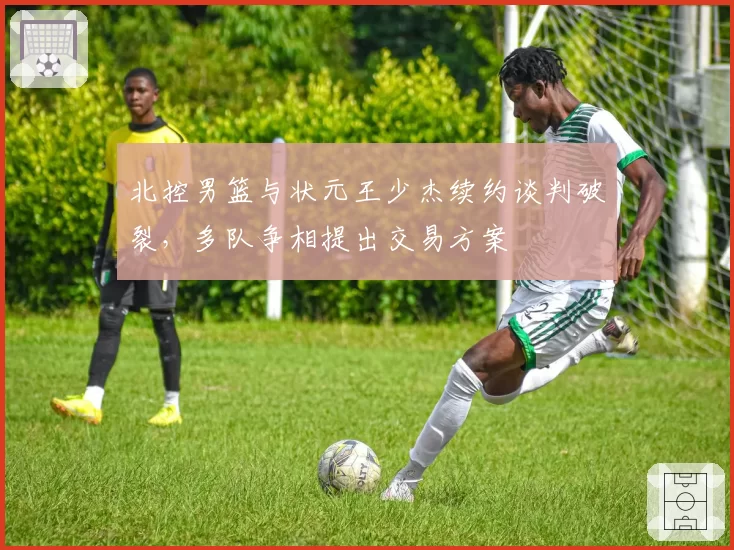 北控男篮与状元王少杰续约谈判破裂，多队争相提出交易方案