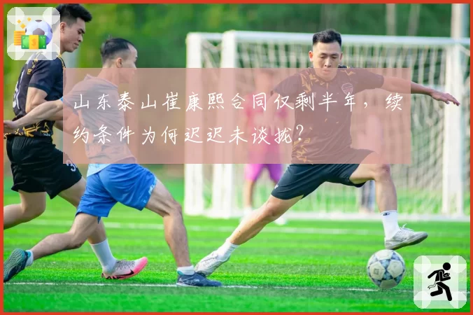 山东泰山崔康熙合同仅剩半年，续约条件为何迟迟未谈拢？