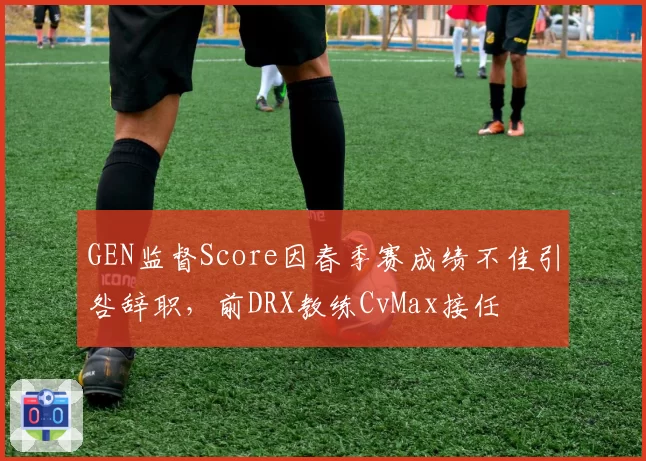 GEN监督Score因春季赛成绩不佳引咎辞职，前DRX教练CvMax接任