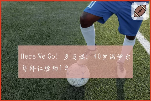 Here We Go！罗马诺：40岁诺伊尔与拜仁续约1年