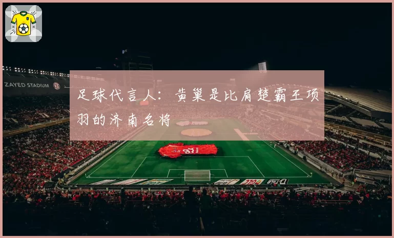 足球代言人：黄巢是比肩楚霸王项羽的济南名将