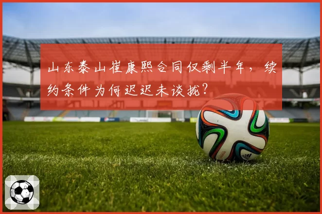 山东泰山崔康熙合同仅剩半年，续约条件为何迟迟未谈拢？