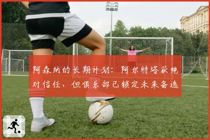 阿森纳的长期计划：阿尔特塔获绝对信任，但俱乐部已锁定未来备选