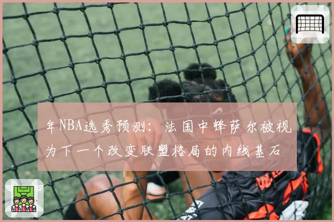 年NBA选秀预测:法国中锋萨尔被视为下一个改变联盟格局的内线基石