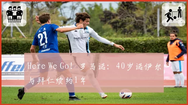 Here We Go！罗马诺：40岁诺伊尔与拜仁续约1年